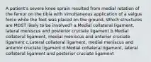 A patient's severe knee sprain resulted from medial rotation of the femur on the tibia with simultaneous application of a valgus force while the foot was placed on the ground. Which structures are MOST likely to be involved? a.Medial collateral ligament, lateral meniscus and posterior cruciate ligament b.Medial collateral ligament, medial meniscus and anterior cruciate ligament c.Lateral collateral ligament, medial meniscus and anterior cruciate ligament d.Medial collateral ligament, lateral collateral ligament and posterior cruciate ligament