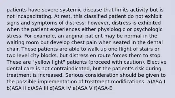 patients have severe systemic disease that limits activity but is not incapacitating. At rest, this classified patient do not exhibit signs and symptoms of distress; however, distress is exhibited when the patient experiences either physiologic or psychologic stress. For example, an anginal patient may be normal in the waiting room but develop chest pain when seated in the dental chair. These patients are able to walk up one flight of stairs or two level city blocks, but distress en route forces them to stop. These are "yellow light" patients (proceed with caution). Elective dental care is not contraindicated, but the patient's risk during treatment is increased. Serious consideration should be given to the possible implementation of treatment modifications. a)ASA I b)ASA II c)ASA III d)ASA IV e)ASA V f)ASA-E