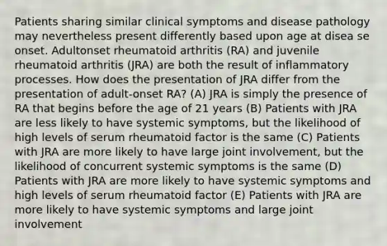 Patients sharing similar clinical symptoms and disease pathology may nevertheless present differently based upon age at disea se onset. Adultonset rheumatoid arthritis (RA) and juvenile rheumatoid arthritis (JRA) are both the result of inflammatory processes. How does the presentation of JRA differ from the presentation of adult-onset RA? (A) JRA is simply the presence of RA that begins before the age of 21 years (B) Patients with JRA are less likely to have systemic symptoms, but the likelihood of high levels of serum rheumatoid factor is the same (C) Patients with JRA are more likely to have large joint involvement, but the likelihood of concurrent systemic symptoms is the same (D) Patients with JRA are more likely to have systemic symptoms and high levels of serum rheumatoid factor (E) Patients with JRA are more likely to have systemic symptoms and large joint involvement