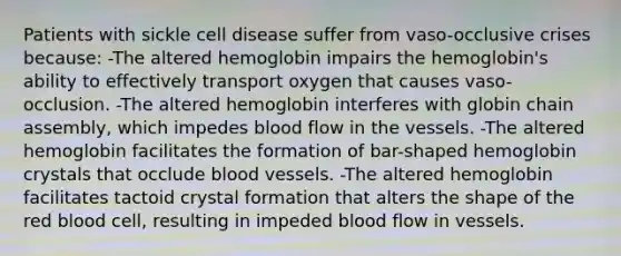 Patients with sickle cell disease suffer from vaso-occlusive crises because: -The altered hemoglobin impairs the hemoglobin's ability to effectively transport oxygen that causes vaso-occlusion. -The altered hemoglobin interferes with globin chain assembly, which impedes blood flow in the vessels. -The altered hemoglobin facilitates the formation of bar-shaped hemoglobin crystals that occlude blood vessels. -The altered hemoglobin facilitates tactoid crystal formation that alters the shape of the red blood cell, resulting in impeded blood flow in vessels.