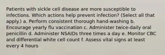 Patients with sickle cell disease are more susceptible to infections. Which actions help prevent infection? (Select all that apply.) a. Perform consistent thorough hand-washing b. Encourage yearly flu vaccination c. Administer twice-daily oral penicillin d. Administer NSAIDs three times a day e. Monitor CBC and differential white cell count f. Assess vital signs at least every 4 hours