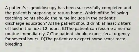 A patient's sigmoidoscopy has been successfully completed and the patient is preparing to return home. Which of the following teaching points should the nurse include in the patient's discharge education? A)The patient should drink at least 2 liters of fluid in the next 12 hours. B)The patient can resume a normal routine immediately. C)The patient should expect fecal urgency for several hours. D)The patient can expect some scant rectal bleeding