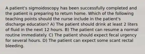 A patient's sigmoidoscopy has been successfully completed and the patient is preparing to return home. Which of the following teaching points should the nurse include in the patient's discharge education? A) The patient should drink at least 2 liters of fluid in the next 12 hours. B) The patient can resume a normal routine immediately. C) The patient should expect fecal urgency for several hours. D) The patient can expect some scant rectal bleeding.