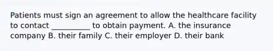 Patients must sign an agreement to allow the healthcare facility to contact​ __________ to obtain payment. A. the insurance company B. their family C. their employer D. their bank