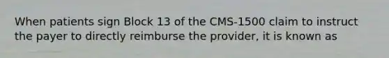 When patients sign Block 13 of the CMS-1500 claim to instruct the payer to directly reimburse the provider, it is known as