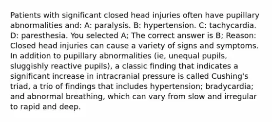 Patients with significant closed head injuries often have pupillary abnormalities and: A: paralysis. B: hypertension. C: tachycardia. D: paresthesia. You selected A; The correct answer is B; Reason: Closed head injuries can cause a variety of signs and symptoms. In addition to pupillary abnormalities (ie, unequal pupils, sluggishly reactive pupils), a classic finding that indicates a significant increase in intracranial pressure is called Cushing's triad, a trio of findings that includes hypertension; bradycardia; and abnormal breathing, which can vary from slow and irregular to rapid and deep.