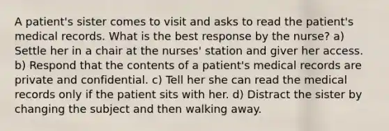 A patient's sister comes to visit and asks to read the patient's medical records. What is the best response by the nurse? a) Settle her in a chair at the nurses' station and giver her access. b) Respond that the contents of a patient's medical records are private and confidential. c) Tell her she can read the medical records only if the patient sits with her. d) Distract the sister by changing the subject and then walking away.