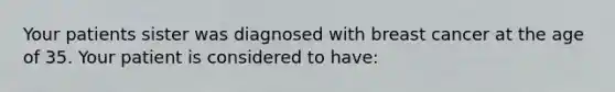 Your patients sister was diagnosed with breast cancer at the age of 35. Your patient is considered to have: