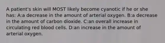 A patient's skin will MOST likely become cyanotic if he or she has: A:a decrease in the amount of arterial oxygen. B:a decrease in the amount of carbon dioxide. C:an overall increase in circulating red blood cells. D:an increase in the amount of arterial oxygen.