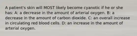 A patient's skin will MOST likely become cyanotic if he or she has: A: a decrease in the amount of arterial oxygen. B: a decrease in the amount of carbon dioxide. C: an overall increase in circulating red blood cells. D: an increase in the amount of arterial oxygen.