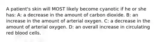 A patient's skin will MOST likely become cyanotic if he or she has: A: a decrease in the amount of carbon dioxide. B: an increase in the amount of arterial oxygen. C: a decrease in the amount of arterial oxygen. D: an overall increase in circulating red blood cells.