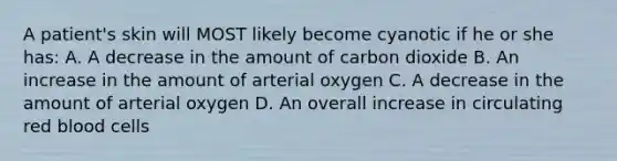 A patient's skin will MOST likely become cyanotic if he or she has: A. A decrease in the amount of carbon dioxide B. An increase in the amount of arterial oxygen C. A decrease in the amount of arterial oxygen D. An overall increase in circulating red blood cells