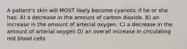 A patient's skin will MOST likely become cyanotic if he or she has: A) a decrease in the amount of carbon dioxide. B) an increase in the amount of arterial oxygen. C) a decrease in the amount of arterial oxygen D) an overall increase in circulating red blood cells