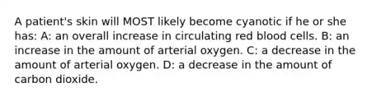 A patient's skin will MOST likely become cyanotic if he or she has: A: an overall increase in circulating red blood cells. B: an increase in the amount of arterial oxygen. C: a decrease in the amount of arterial oxygen. D: a decrease in the amount of carbon dioxide.