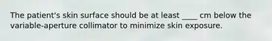 The patient's skin surface should be at least ____ cm below the variable-aperture collimator to minimize skin exposure.