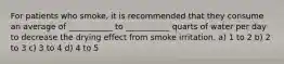 For patients who smoke, it is recommended that they consume an average of ___________ to ___________ quarts of water per day to decrease the drying effect from smoke irritation. a) 1 to 2 b) 2 to 3 c) 3 to 4 d) 4 to 5