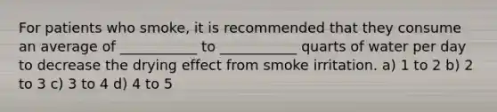 For patients who smoke, it is recommended that they consume an average of ___________ to ___________ quarts of water per day to decrease the drying effect from smoke irritation. a) 1 to 2 b) 2 to 3 c) 3 to 4 d) 4 to 5