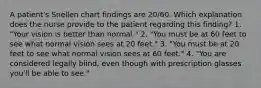 A patient's Snellen chart findings are 20/60. Which explanation does the nurse provide to the patient regarding this finding? 1. "Your vision is better than normal." 2. "You must be at 60 feet to see what normal vision sees at 20 feet." 3. "You must be at 20 feet to see what normal vision sees at 60 feet." 4. "You are considered legally blind, even though with prescription glasses you'll be able to see."