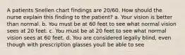 A patients Snellen chart findings are 20/60. How should the nurse explain this finding to the patient? a. Your vision is better than normal. b. You must be at 60 feet to see what normal vision sees at 20 feet. c. You must be at 20 feet to see what normal vision sees at 60 feet. d. You are considered legally blind, even though with prescription glasses youll be able to see