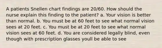 A patients Snellen chart findings are 20/60. How should the nurse explain this finding to the patient? a. Your vision is better than normal. b. You must be at 60 feet to see what normal vision sees at 20 feet. c. You must be at 20 feet to see what normal vision sees at 60 feet. d. You are considered legally blind, even though with prescription glasses youll be able to see