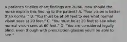 A patient's Snellen chart findings are 20/60. How should the nurse explain this finding to the patient? A. "Your vision is better than normal." B. "You must be at 60 feet to see what normal vision sees at 20 feet." C. "You must be at 20 feet to see what normal vision sees at 60 feet." D. "You are considered legally blind, even though with prescription glasses you'll be able to see."