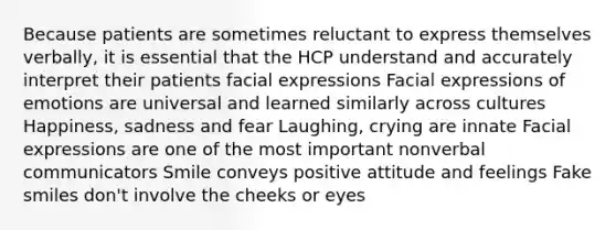 Because patients are sometimes reluctant to express themselves verbally, it is essential that the HCP understand and accurately interpret their patients facial expressions Facial expressions of emotions are universal and learned similarly across cultures Happiness, sadness and fear Laughing, crying are innate Facial expressions are one of the most important nonverbal communicators Smile conveys positive attitude and feelings Fake smiles don't involve the cheeks or eyes