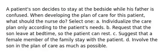 A patient's son decides to stay at the bedside while his father is confused. When developing the plan of care for this patient, what should the nurse do? Select one: a. Individualize the care plan only according to the patient's needs. b. Request that the son leave at bedtime, so the patient can rest. c. Suggest that a female member of the family stay with the patient. d. Involve the son in the plan of care as much as possible.