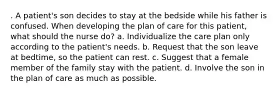 . A patient's son decides to stay at the bedside while his father is confused. When developing the plan of care for this patient, what should the nurse do? a. Individualize the care plan only according to the patient's needs. b. Request that the son leave at bedtime, so the patient can rest. c. Suggest that a female member of the family stay with the patient. d. Involve the son in the plan of care as much as possible.