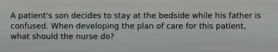 A patient's son decides to stay at the bedside while his father is confused. When developing the plan of care for this patient, what should the nurse do?