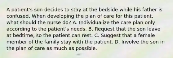 A patient's son decides to stay at the bedside while his father is confused. When developing the plan of care for this patient, what should the nurse do? A. Individualize the care plan only according to the patient's needs. B. Request that the son leave at bedtime, so the patient can rest. C. Suggest that a female member of the family stay with the patient. D. Involve the son in the plan of care as much as possible.