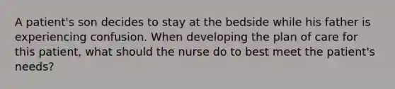 A patient's son decides to stay at the bedside while his father is experiencing confusion. When developing the plan of care for this patient, what should the nurse do to best meet the patient's needs?