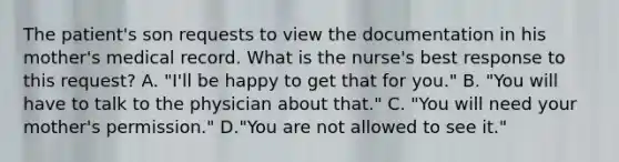 The patient's son requests to view the documentation in his mother's medical record. What is the nurse's best response to this request? A. "I'll be happy to get that for you." B. "You will have to talk to the physician about that." C. "You will need your mother's permission." D."You are not allowed to see it."