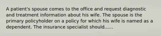 A patient's spouse comes to the office and request diagnostic and treatment information about his wife. The spouse is the primary policyholder on a policy for which his wife is named as a dependent. The insurance specialist should......