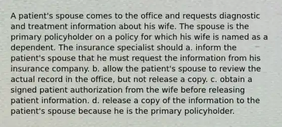 A patient's spouse comes to the office and requests diagnostic and treatment information about his wife. The spouse is the primary policyholder on a policy for which his wife is named as a dependent. The insurance specialist should a. inform the patient's spouse that he must request the information from his insurance company. b. allow the patient's spouse to review the actual record in the office, but not release a copy. c. obtain a signed patient authorization from the wife before releasing patient information. d. release a copy of the information to the patient's spouse because he is the primary policyholder.