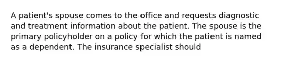 A patient's spouse comes to the office and requests diagnostic and treatment information about the patient. The spouse is the primary policyholder on a policy for which the patient is named as a dependent. The insurance specialist should