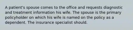 A patient's spouse comes to the office and requests diagnostic and treatment information his wife. The spouse is the primary policyholder on which his wife is named on the policy as a dependent. The insurance specialist should.