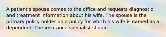 A patient's spouse comes to the office and requests diagnostic and treatment information about his wife. The spouse is the primary policy holder on a policy for which his wife is named as a dependent. The insurance specialist should