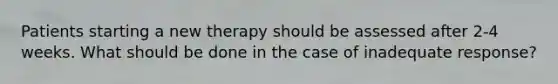 Patients starting a new therapy should be assessed after 2-4 weeks. What should be done in the case of inadequate response?