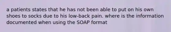 a patients states that he has not been able to put on his own shoes to socks due to his low-back pain. where is the information documented when using the SOAP format