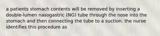 a patients stomach contents will be removed by inserting a double-lumen nasogastric (NG) tube through the nose into the stomach and then connecting the tube to a suction. the nurse identifies this procedure as