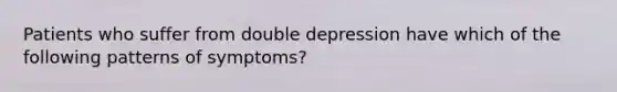 Patients who suffer from double depression have which of the following patterns of symptoms?