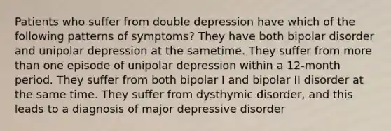 Patients who suffer from double depression have which of the following patterns of symptoms? They have both bipolar disorder and unipolar depression at the sametime. They suffer from more than one episode of unipolar depression within a 12-month period. They suffer from both bipolar I and bipolar II disorder at the same time. They suffer from dysthymic disorder, and this leads to a diagnosis of major depressive disorder