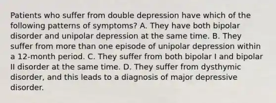 Patients who suffer from double depression have which of the following patterns of symptoms? A. They have both bipolar disorder and unipolar depression at the same time. B. They suffer from more than one episode of unipolar depression within a 12-month period. C. They suffer from both bipolar I and bipolar II disorder at the same time. D. They suffer from dysthymic disorder, and this leads to a diagnosis of major depressive disorder.