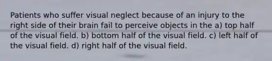 Patients who suffer visual neglect because of an injury to the right side of their brain fail to perceive objects in the a) top half of the visual field. b) bottom half of the visual field. c) left half of the visual field. d) right half of the visual field.