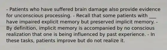 - Patients who have suffered brain damage also provide evidence for unconscious processing. - Recall that some patients with ___ have impaired explicit memory but preserved implicit memory. - By definition, implicit memory is accompanied by no conscious realization that one is being influenced by past experience. - In these tasks, patients improve but do not realize it.