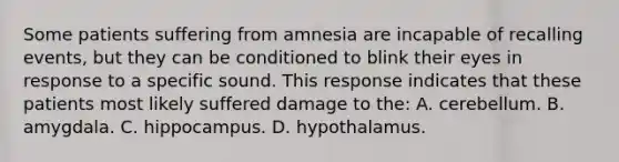 Some patients suffering from amnesia are incapable of recalling events, but they can be conditioned to blink their eyes in response to a specific sound. This response indicates that these patients most likely suffered damage to the: A. cerebellum. B. amygdala. C. hippocampus. D. hypothalamus.