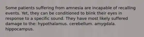 Some patients suffering from amnesia are incapable of recalling events. Yet, they can be conditioned to blink their eyes in response to a specific sound. They have most likely suffered damage to the: hypothalamus. cerebellum. amygdala. hippocampus.