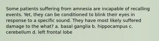 Some patients suffering from amnesia are incapable of recalling events. Yet, they can be conditioned to blink their eyes in response to a specific sound. They have most likely suffered damage to the what? a. basal ganglia b. hippocampus c. cerebellum d. left frontal lobe