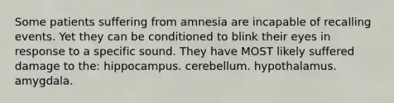 Some patients suffering from amnesia are incapable of recalling events. Yet they can be conditioned to blink their eyes in response to a specific sound. They have MOST likely suffered damage to the: hippocampus. cerebellum. hypothalamus. amygdala.