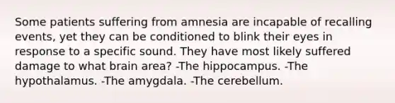 Some patients suffering from amnesia are incapable of recalling events, yet they can be conditioned to blink their eyes in response to a specific sound. They have most likely suffered damage to what brain area? -The hippocampus. -The hypothalamus. -The amygdala. -The cerebellum.